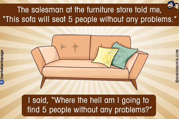 The salesman at the furniture store told me, `This sofa will seat 5 people without any problems.`<br/>
I said, `Where the hell am I going to find 5 people without any problems?`