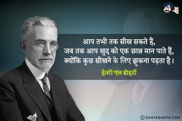 आप तभी तक सीख सकते हैं, जब तक आप खुद को एक छात्र मान पाते हैं, क्योंकि कुछ सीखने के लिए झुकना पड़ता है| 