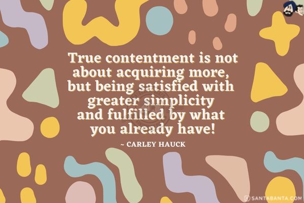 True contentment is not about acquiring more, but being satisfied with greater simplicity and fulfilled by what you already have.