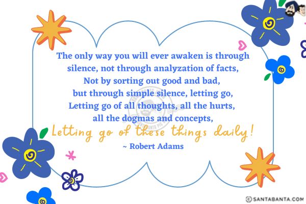 The only way you will ever awaken is through silence, not through analyzation of facts. Not by sorting out good and bad, but through simple silence, letting go. Letting go of all thoughts, all the hurts, all the dogmas and concepts. Letting go of these things daily.