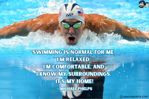 Swimming is normal for me. I'm relaxed. I'm comfortable, and I know my surroundings. It's my home. 