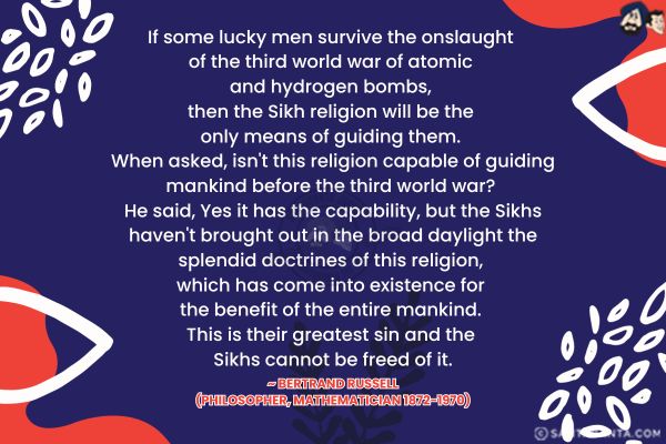 If some lucky men survive the onslaught of the third world war of atomic and hydrogen bombs, then the Sikh religion will be the only means of guiding them. When asked, isn't this religion capable of guiding mankind before the third world war? He said, Yes it has the capability, but the Sikhs haven't brought out in the broad daylight the splendid doctrines of this religion, which has come into existence for the benefit of the entire mankind. This is their greatest sin and the Sikhs cannot be freed of it.