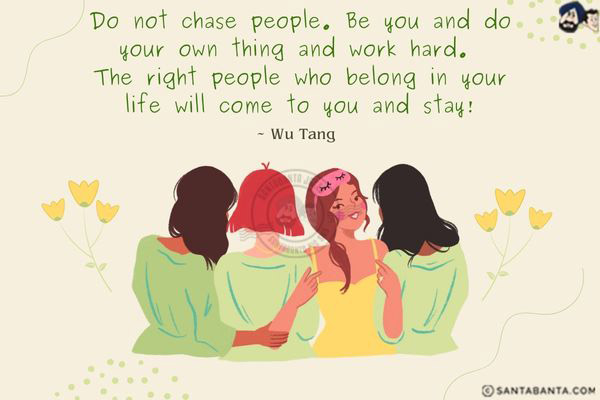 Do not chase people. Be you and do your own thing and work hard. The right people who belong in your life will come to you and stay.