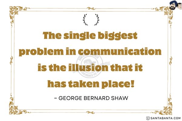 The single biggest problem in communication is the illusion that ithas taken place!