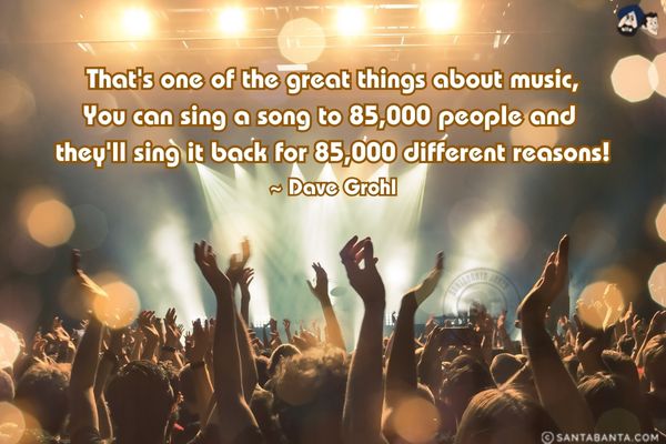 That's one of the great things about music, You can sing a song to 85,000 people and they'll sing it back for 85,000 different reasons!