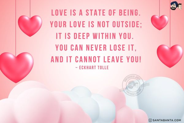 Love is a state of being. Your love is not outside; it is deep within you. You can never lose it, and it cannot leave you!