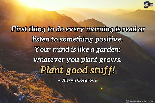 First thing to do every morning is read or listen to something positive. Your mind is like a garden; whatever you plant grows. Plant good stuff!