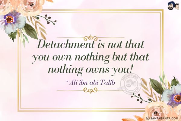 Detachment is not that you own nothing but that nothing owns you!