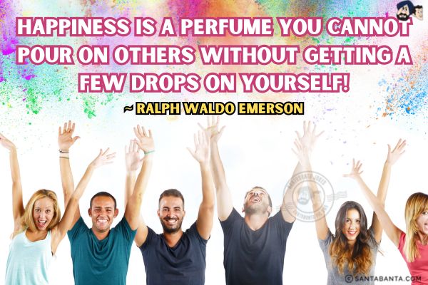 Happiness is a perfume you cannot pour on others without getting a few drops on  yourself. 