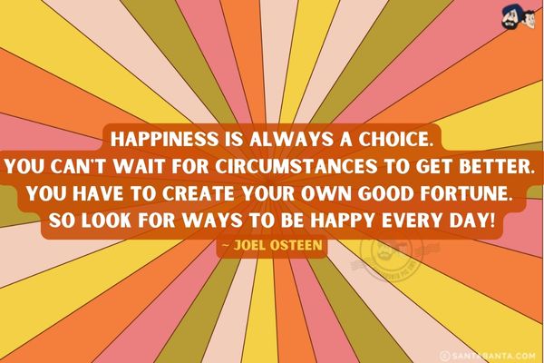 Happiness is always a choice.<br />
You can't wait for circumstances to get better. You have to create your own good fortune. So look for ways to be happy every day.