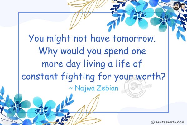 You might not have tomorrow. Why would you spend one more day living a life of constant fighting for your worth?