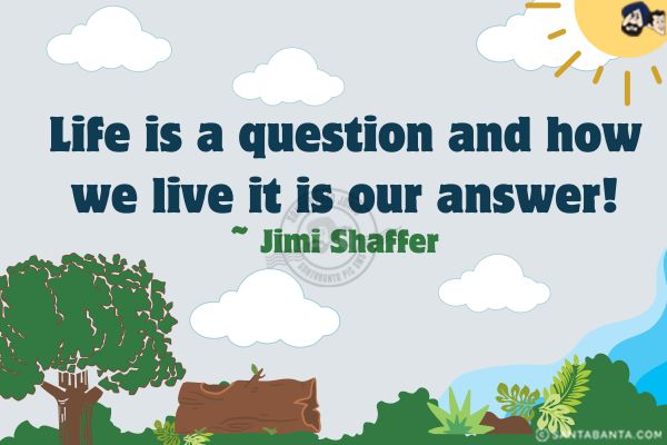 Life is a question and how we live it is our answer!