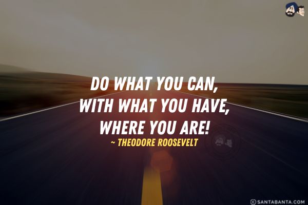 Do what you can, with what you have, where  you are.