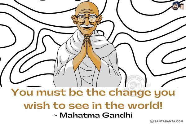 You must be the change you  wish to see in the world. 