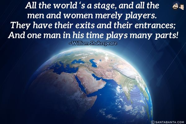 All the world 's a stage, and all the men and women merely players. They have their exits and their entrances; And one man in his time plays many parts.