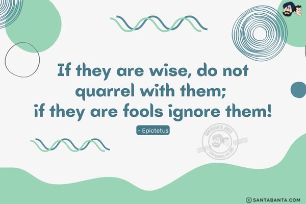 If they are wise, do not quarrel with them; if they are fools ignore them.