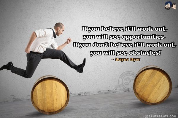 If you believe it'll work out, you will see opportunities. If you don't believe it'll work out, you will see obstacles.