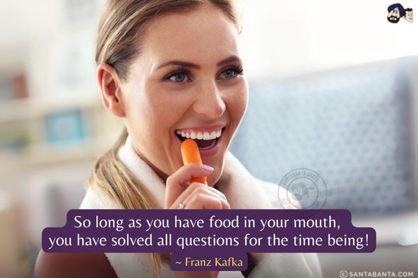 So long as you have food in your mouth, you have solved all questions for the time being.