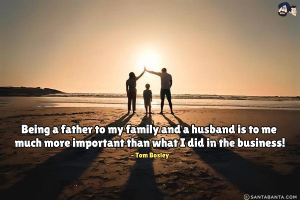 Being a father to my family and a husband is to me much more important than what I did in the business. 