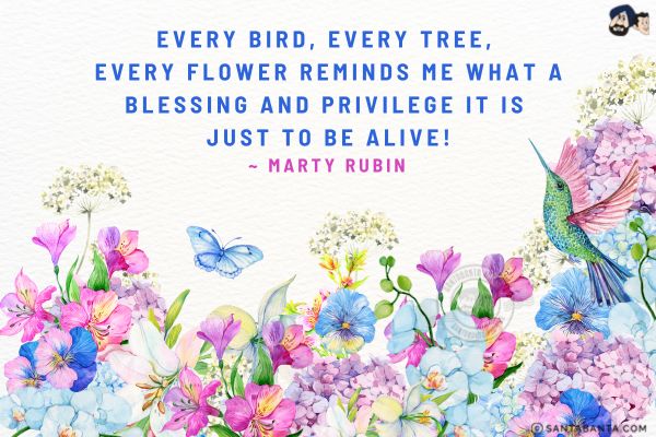 Every bird, every tree, every flower reminds me what a blessing and privilege it is just to be alive.