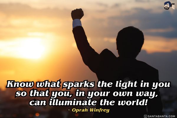 Know what sparks the light in you so that you, in your own way, can illuminate the world.