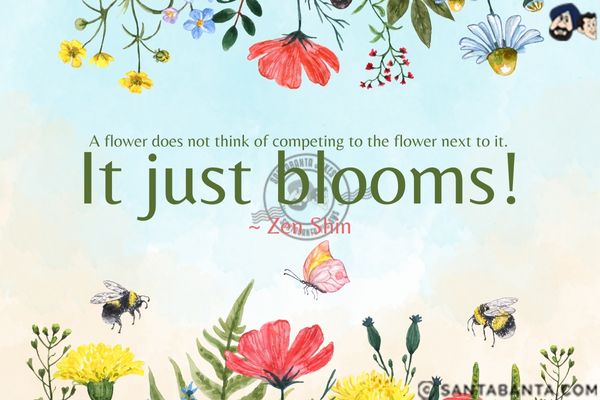 A flower does not think of competing to the flower next to it. It just blooms.