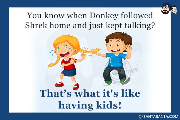 You know when Donkey followed Shrek home and just kept talking?<br />
That's what it's like having kids!