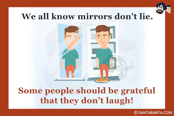 We all know mirrors don't lie.<br />
.<br />
.<br />
.<br />
.<br />
.<br />
.<br />
.<br />
.<br />
.<br />
. <br />
Some people should be grateful that they don't laugh!