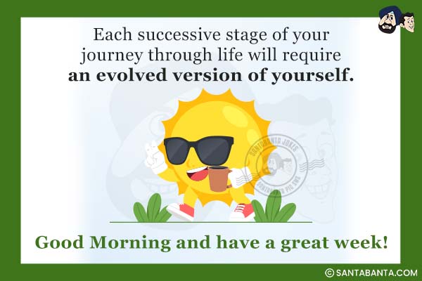 Each successive stage of your journey through life will require an evolved version of yourself.<br />
Good Morning and have a great week!