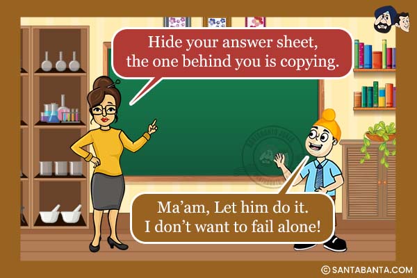 During Exam:<br /><br />

Teacher: Hide your answer sheet, the one behind you is copying.<br />
Pappu: Ma'am, Let him do it. I don't want to fail alone!