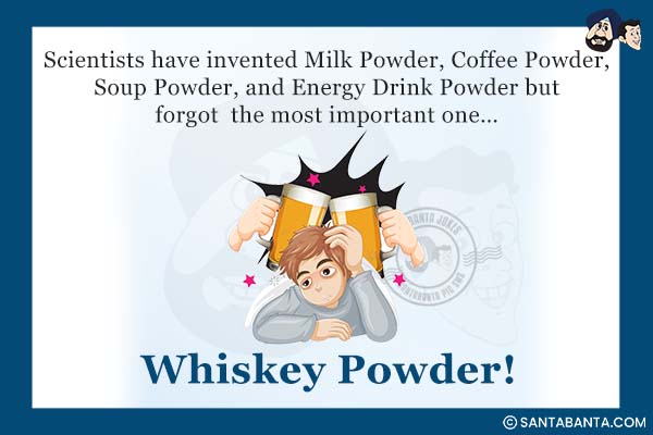 Scientists have invented Milk Powder, Coffee Powder, Soup Powder, and Energy Drink Powder but forgot the most important one...<br />
.<br />
.<br />
.<br />
.<br />
.<br />
.<br />
.<br />
Whiskey Powder!