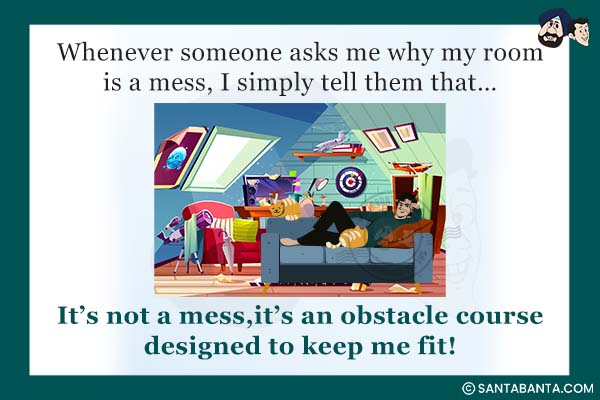 Whenever someone asks me why my room is a mess, I simply tell them that...<br />
It's not a mess, it's an obstacle course designed to keep me fit! 