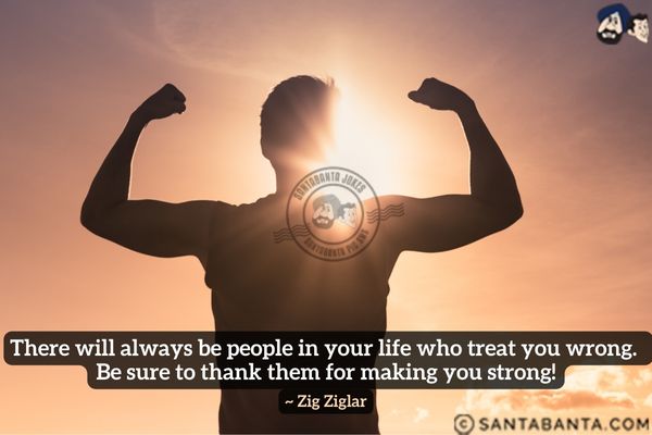 There will always be people in your life who treat you wrong. Be sure to thank them for making you strong.