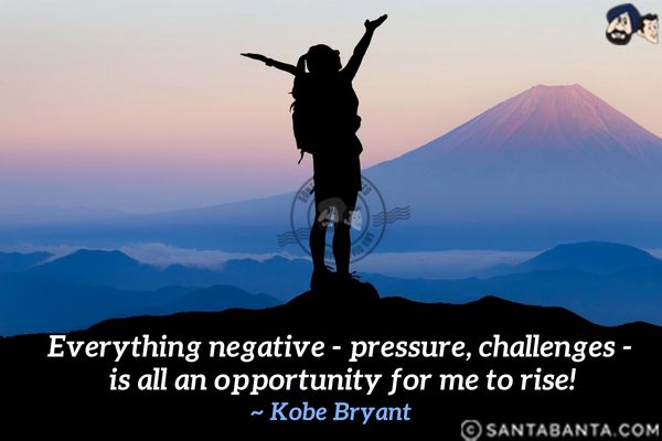 Everything negative - pressure,  challenges - is all an opportunity for me to rise.