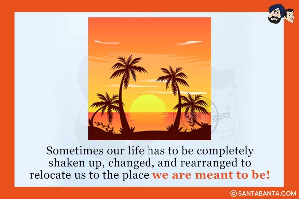 Sometimes our life has to be completely shaken up, changed, and rearranged to relocate us to the place we are meant to be!