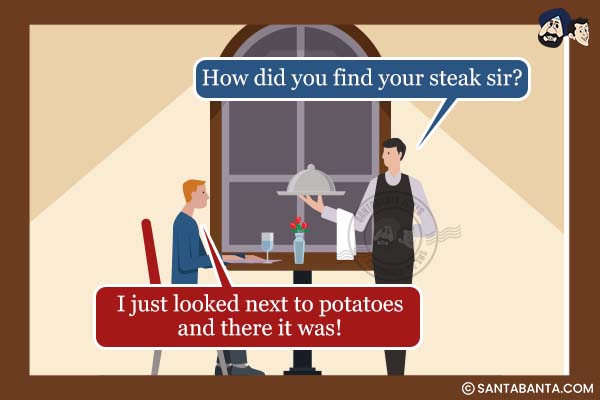 Waiter: How did you find your steak sir?<br />
Customer: I just looked next to potatoes and there it was!