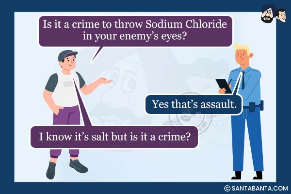 Man: Is it a crime to throw Sodium Chloride in your enemy's eyes?<br />
Police Officer: Yes that's assault.<br />
Man: I know it's salt but is it a crime?