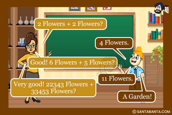 Teacher: 2 Flowers + 2 Flowers?<br />
Pappu: 4 Flowers.<br />
Teacher:  Good! 6 Flowers + 5 Flowers?<br />
Pappu: 11 Flowers.<br />
Teacher: Very good! 22343 Flowers + 33453 Flowers?<br />
Pappu: A Garden!