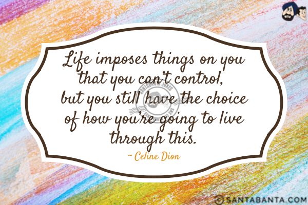 Life imposes things on you that you can't  control, but you still have the choice of how you're going to live through this.