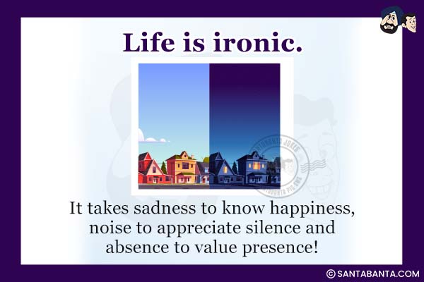 Life is ironic.<br />
It takes sadness to know happiness, noise to appreciate silence and absence to value presence!