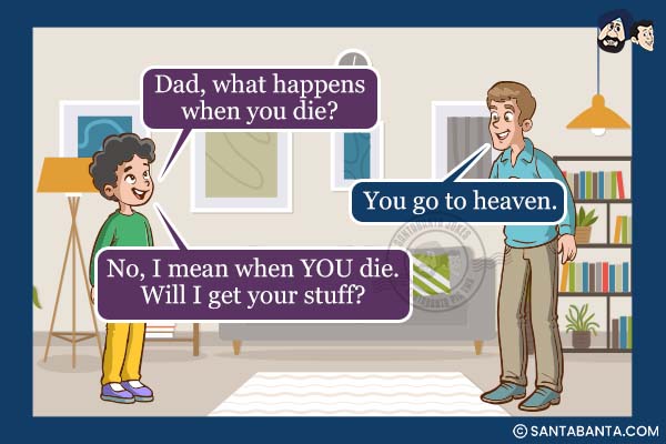 Son: Dad, what happens when you die?<br />
Dad: You go to heaven.<br />
Son: No, I mean when YOU die. Will I get your stuff?