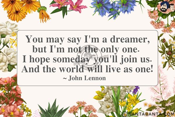 You may say I'm a dreamer, but I'm not the only one. I hope someday you'll join us. And the world will live as  one.