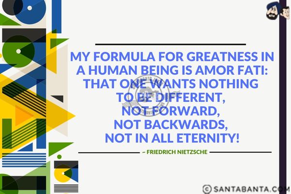 My formula for greatness in a human being is amor fati: that one wants nothing to be different, not forward, not backwards, not in all eternity.