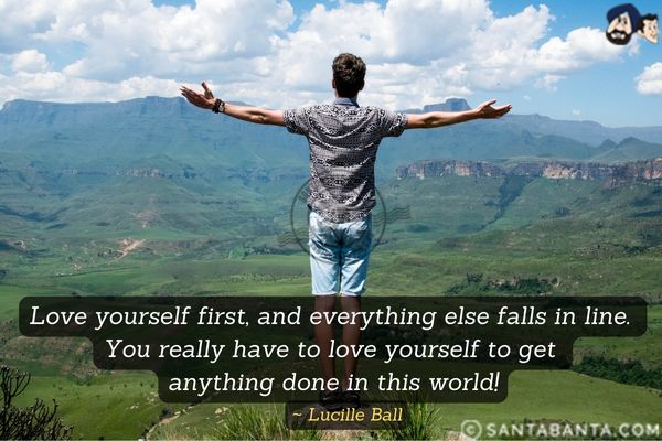 Love yourself first, and everything else falls in line. You really have to love yourself to get anything done in this world.