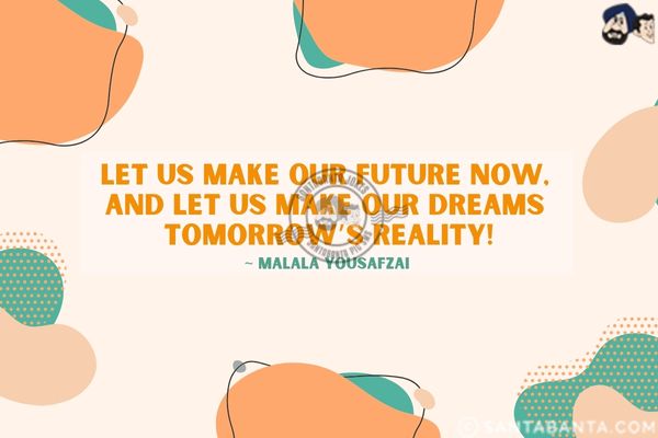 Let us make our future now, and let us make our dreams tomorrow's reality.