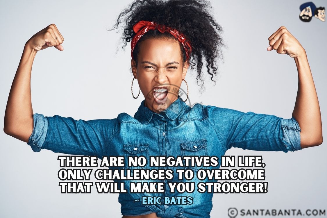 There are no negatives in life, only challenges to overcome that will make you stronger.