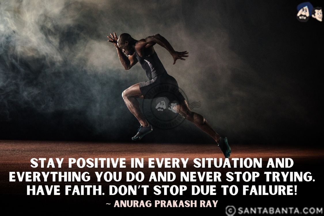 Stay positive in every situation and everything you do and never stop trying. Have faith. Don't stop due to failure.