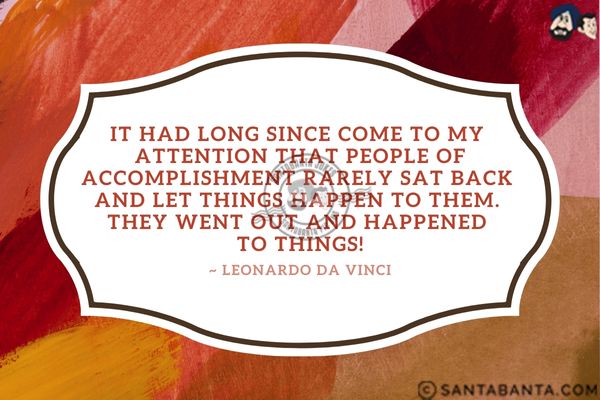 It had long since come to my attention that people of accomplishment rarely sat back and let  things happen to them. They went out and happened to things.