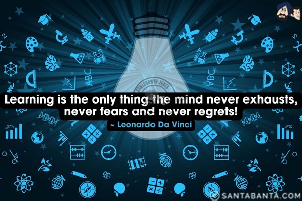 Learning is the only thing the mind never exhausts, never fears and never regrets.