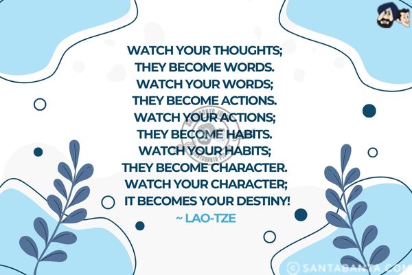 Watch your thoughts; they become words.<br />
Watch your words; they become actions.<br />
Watch your actions; they become habits.<br />
Watch your habits; they become character.<br />
Watch your character; it becomes your destiny.